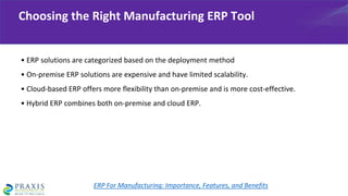 • ERP solutions are categorized based on the deployment method
• On-premise ERP solutions are expensive and have limited scalability.
• Cloud-based ERP offers more flexibility than on-premise and is more cost-effective.
• Hybrid ERP combines both on-premise and cloud ERP.
Choosing the Right Manufacturing ERP Tool
ERP For Manufacturing: Importance, Features, and Benefits
 