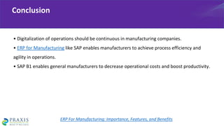 • Digitalization of operations should be continuous in manufacturing companies.
• ERP for Manufacturing like SAP enables manufacturers to achieve process efficiency and
agility in operations.
• SAP B1 enables general manufacturers to decrease operational costs and boost productivity.
Conclusion
ERP For Manufacturing: Importance, Features, and Benefits
 