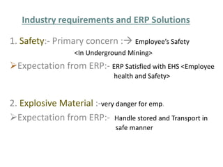 Industry requirements and ERP Solutions 
1. Safety:- Primary concern : Employee’s Safety 
<In Underground Mining> 
Expectation from ERP:- ERP Satisfied with EHS <Employee 
health and Safety> 
2. Explosive Material :-very danger for emp. 
Expectation from ERP:- Handle stored and Transport in 
safe manner 
 