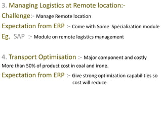 3. Managing Logistics at Remote location:- 
Challenge:- Manage Remote location 
Expectation from ERP :- Come with Some Specialization module 
Eg. SAP :- Module on remote logistics management 
4. Transport Optimisation :- Major component and costly 
More than 50% of product cost in coal and irone. 
Expectation from ERP :- Give strong optimization capabilities so 
cost will reduce 
 