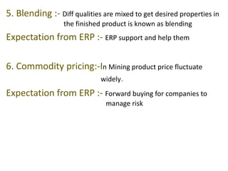 5. Blending :- Diff qualities are mixed to get desired properties in 
the finished product is known as blending 
Expectation from ERP :- ERP support and help them 
6. Commodity pricing:-In Mining product price fluctuate 
widely. 
Expectation from ERP :- Forward buying for companies to 
manage risk 
 