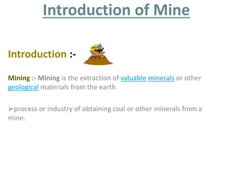 Introduction of Mine 
Introduction :- 
Mining :- Mining is the extraction of valuable minerals or other 
geological materials from the earth 
process or industry of obtaining coal or other minerals from a 
mine. 
 