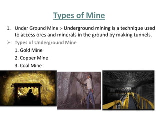 Types of Mine 
1. Under Ground Mine :- Underground mining is a technique used 
to access ores and minerals in the ground by making tunnels. 
 Types of Underground Mine 
1. Gold Mine 
2. Copper Mine 
3. Coal Mine 
 