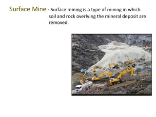 Surface Mine :-Surface mining is a type of mining in which 
soil and rock overlying the mineral deposit are 
removed. 
 