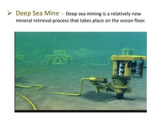  Deep Sea Mine :- Deep sea mining is a relatively new 
mineral retrieval process that takes place on the ocean floor. 
 