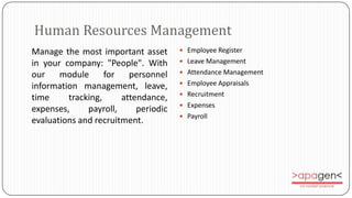 Human Resources Management
Manage the most important asset        Employee Register

in your company: "People". With        Leave Management

our    module      for   personnel     Attendance Management
                                       Employee Appraisals
information management, leave,
                                       Recruitment
time     tracking,     attendance‚
                                       Expenses
expenses,     payroll,     periodic
                                       Payroll
evaluations and recruitment.
 