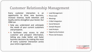 Customer Relationship Management
Every customer interaction is an             Lead Management
opportunity to drive new business,           Phone Calls
increase revenue, build retention and        Meetings
loyalty and to strengthen your brand. Our
                                             E-Mail Integration
CRM can
                                             Social Network
 help you understand and anticipate
                                             Sample Request
   the needs of your current customers
   and prospects.                            Lead Analysis

 It facilitates easy access to vital        Opportunity Analysis
   customer and prospect information,        Phone Call Analysis
   letting you make better and faster
   business decisions by making the most
   of every customer interaction across
   your entire organisation.
 