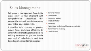 Sales Management
Full process management from initial       Sales Quotations

order entry to final shipment with         Sales Orders

comprehensive       capabilities that      Customer Master

ensure the smooth administration of        Product Master

your entire sales order cycle.             Pricelists
                                           Sales Order to Delivery/Manufacturing Order
It enables your company to process
                                           Sales Order to Invoicing
orders faster and more efficiently by
                                           Sales Analysis
automatically creating sales orders via
existing estimates, so you can handle
your call off schedules in real time
based upon any customer request.
 