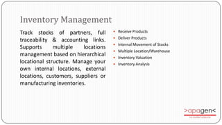 Inventory Management
Track stocks of partners, full        Receive Products
                                      Deliver Products
traceability & accounting links.
                                      Internal Movement of Stocks
Supports      multiple   locations
                                      Multiple Location/Warehouse
management based on hierarchical      Inventory Valuation
locational structure. Manage your     Inventory Analysis
own internal locations, external
locations, customers, suppliers or
manufacturing inventories.
 