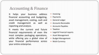 Accounting & Finance
It helps your business address         Invoicing
financial accounting and budgeting,    Payments
asset management, costing, cash and    General Ledger
credit management as well as           Accounts Receivable
reporting and analysis.                Accounts Payables
It meets the current and future        Taxation
financial requirements of even the     Legal & Financial reports
most complex packaging operations,     Asset Management
while offering you a global view of    Budget Management
your financial performance across      Multi-Currency
your entire enterprise.
 