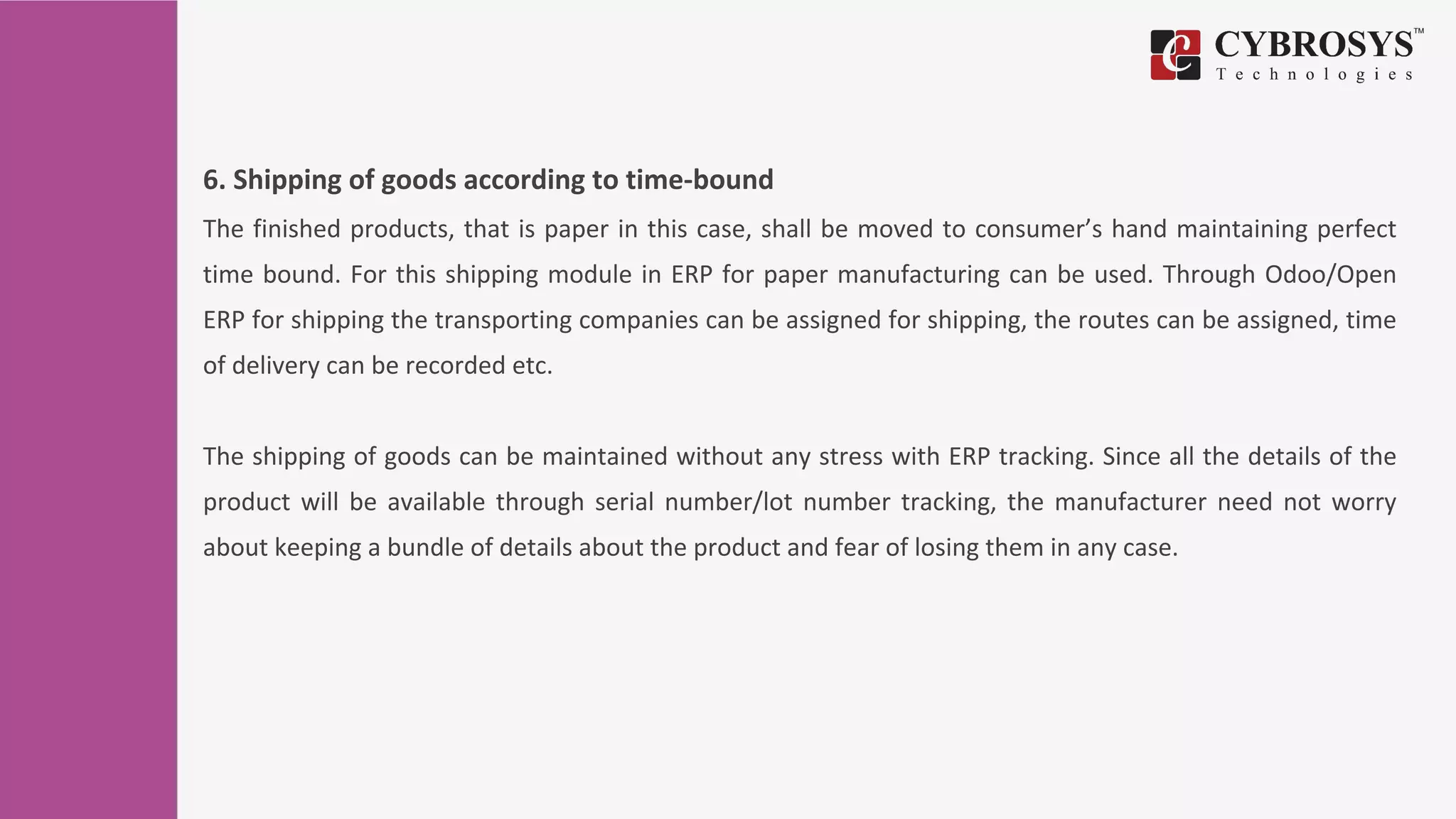 6. Shipping of goods according to time-bound
The finished products, that is paper in this case, shall be moved to consumer’s hand maintaining perfect
time bound. For this shipping module in ERP for paper manufacturing can be used. Through Odoo/Open
ERP for shipping the transporting companies can be assigned for shipping, the routes can be assigned, time
of delivery can be recorded etc.
The shipping of goods can be maintained without any stress with ERP tracking. Since all the details of the
product will be available through serial number/lot number tracking, the manufacturer need not worry
about keeping a bundle of details about the product and fear of losing them in any case.
 