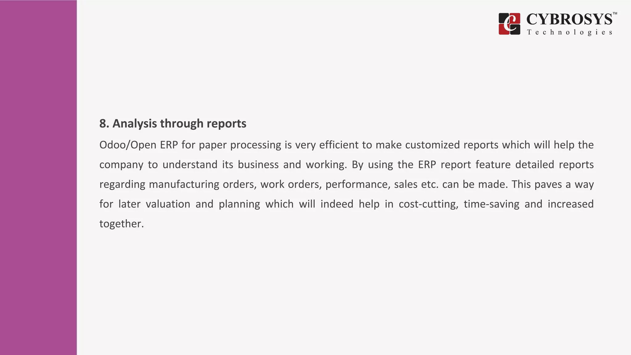 8. Analysis through reports
Odoo/Open ERP for paper processing is very efficient to make customized reports which will help the
company to understand its business and working. By using the ERP report feature detailed reports
regarding manufacturing orders, work orders, performance, sales etc. can be made. This paves a way
for later valuation and planning which will indeed help in cost-cutting, time-saving and increased
together.
 