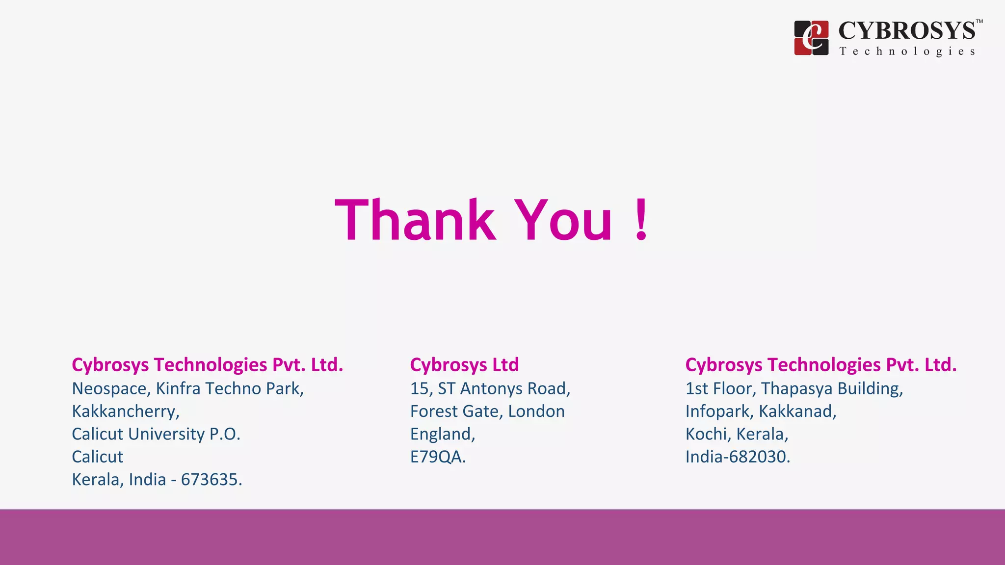Thank You !
Cybrosys Technologies Pvt. Ltd.
Neospace, Kinfra Techno Park,
Kakkancherry,
Calicut University P.O.
Calicut
Kerala, India - 673635.
Cybrosys Ltd
15, ST Antonys Road,
Forest Gate, London
England,
E79QA.
Cybrosys Technologies Pvt. Ltd.
1st Floor, Thapasya Building,
Infopark, Kakkanad,
Kochi, Kerala,
India-682030.
 