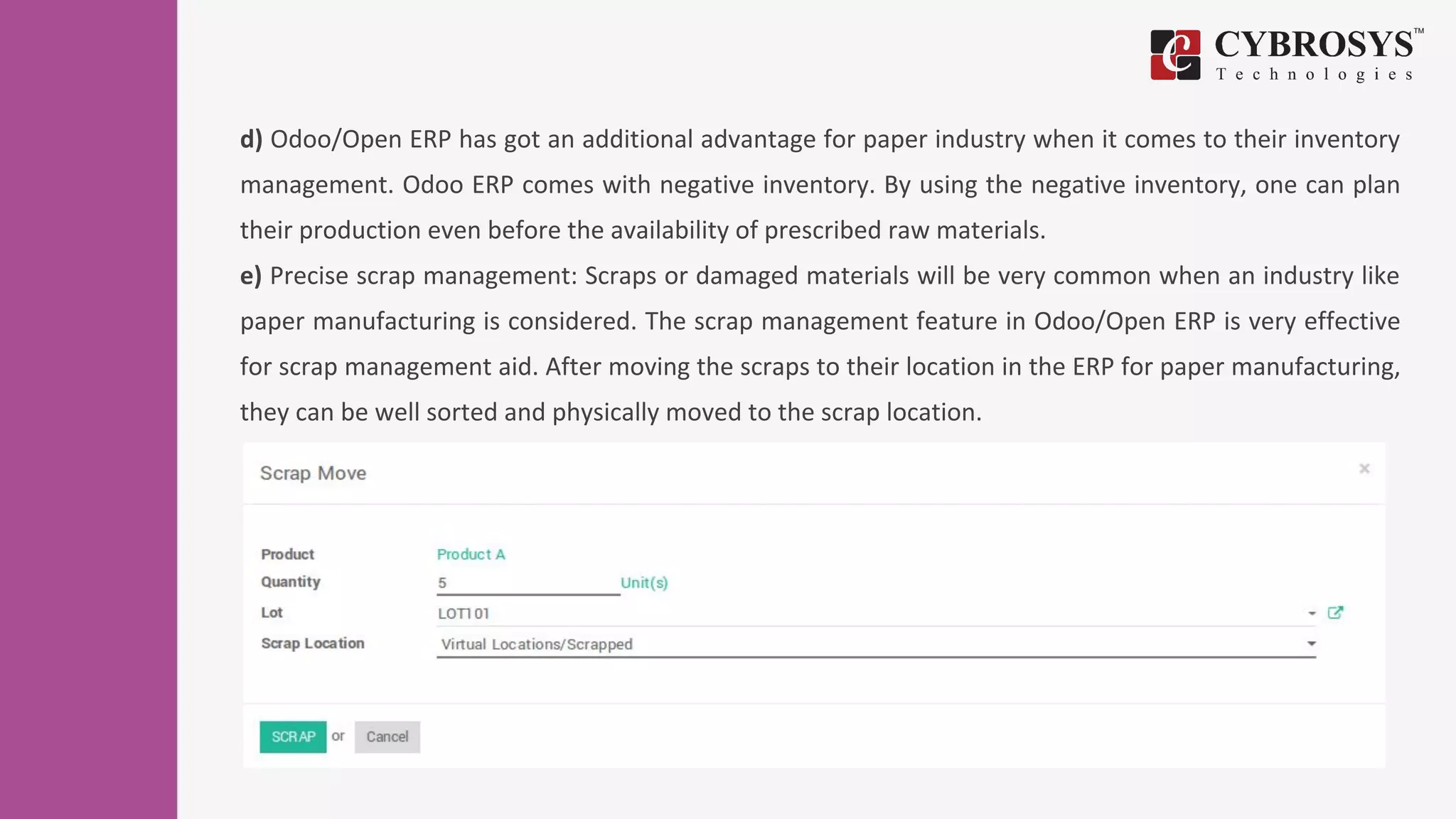 d) Odoo/Open ERP has got an additional advantage for paper industry when it comes to their inventory
management. Odoo ERP comes with negative inventory. By using the negative inventory, one can plan
their production even before the availability of prescribed raw materials.
e) Precise scrap management: Scraps or damaged materials will be very common when an industry like
paper manufacturing is considered. The scrap management feature in Odoo/Open ERP is very effective
for scrap management aid. After moving the scraps to their location in the ERP for paper manufacturing,
they can be well sorted and physically moved to the scrap location.
 