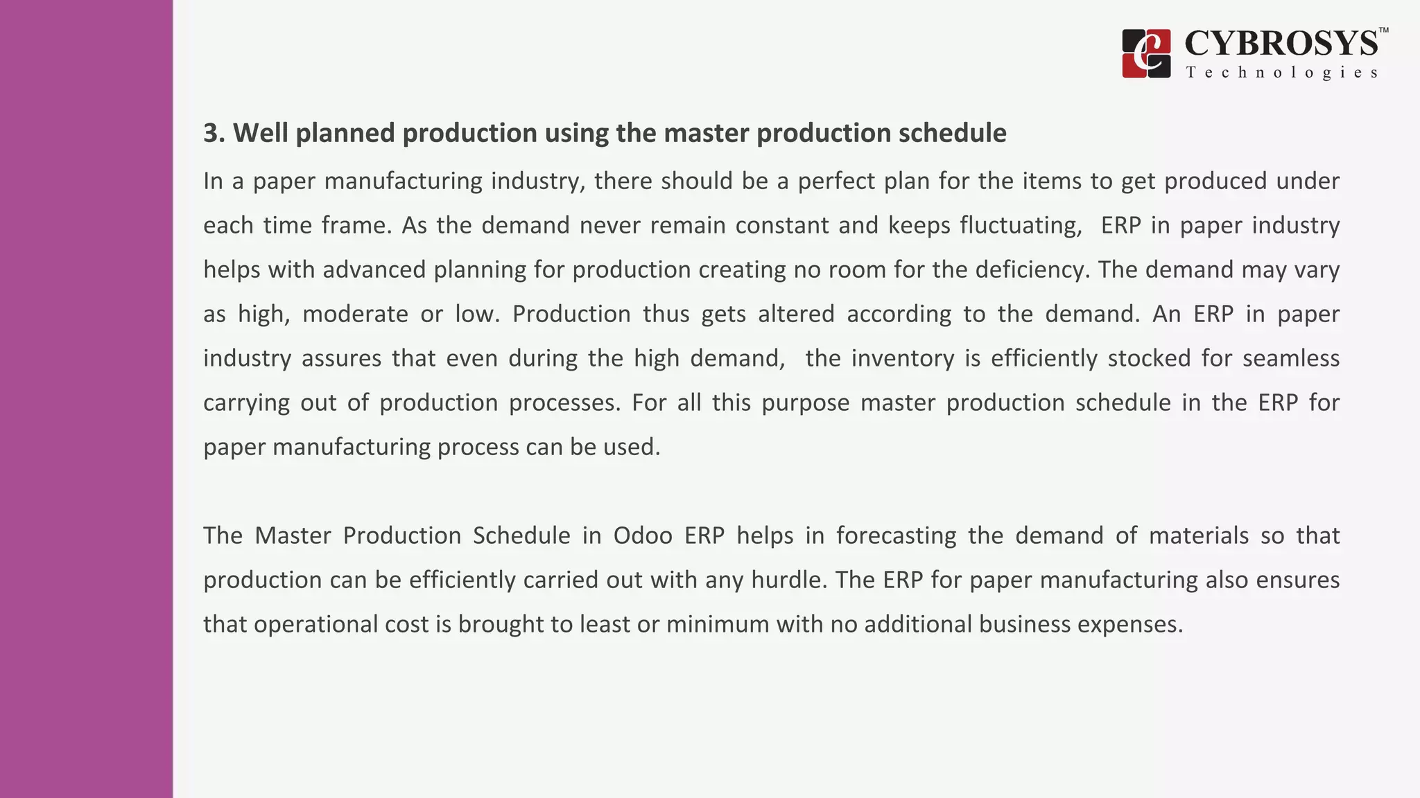 3. Well planned production using the master production schedule
In a paper manufacturing industry, there should be a perfect plan for the items to get produced under
each time frame. As the demand never remain constant and keeps fluctuating, ERP in paper industry
helps with advanced planning for production creating no room for the deficiency. The demand may vary
as high, moderate or low. Production thus gets altered according to the demand. An ERP in paper
industry assures that even during the high demand, the inventory is efficiently stocked for seamless
carrying out of production processes. For all this purpose master production schedule in the ERP for
paper manufacturing process can be used.
The Master Production Schedule in Odoo ERP helps in forecasting the demand of materials so that
production can be efficiently carried out with any hurdle. The ERP for paper manufacturing also ensures
that operational cost is brought to least or minimum with no additional business expenses.
 