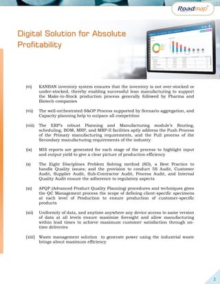 2
(vi) KANBAN inventory system ensures that the inventory is not over-stocked or
under-stocked, thereby enabling successful lean manufacturing to support
the Make-to-Stock production process generally followed by Pharma and
Biotech companies
(vii) The well-orchestrated S&OP Process supported by Scenario aggregation, and
Capacity planning help to outpace all competition
(viii) The ERP’s robust Planning and Manufacturing module’s Routing,
scheduling, BOM, MRP, and MRP-II facilities aptly address the Push Process
of the Primary manufacturing requirements, and the Pull process of the
Secondary manufacturing requirements of the industry
(ix) MIS reports are generated for each stage of the process to highlight input
and output yield to give a clear picture of production efficiency
(x) The Eight Disciplines Problem Solving method (8D), a Best Practice to
handle Quality issues; and the provision to conduct 5S Audit, Customer
Audit, Supplier Audit, Sub-Contractor Audit, Process Audit, and Internal
Quality Audit ensure the adherence to regulatory aspects
(xi) APQP (Advanced Product Quality Planning) procedures and techniques gives
the QC Management process the scope of defining client-specific specimens
at each level of Production to ensure production of customer-specific
products
(xii) Uniformity of data, and anytime anywhere any device access to same version
of data at all levels ensure maximize foresight and allow manufacturing
within lead times to achieve maximum customer satisfaction through on-
time deliveries
(xiii) Waste management solution to generate power using the industrial waste
brings about maximum efficiency
DDiiggiittaall SSoolluuttiioonn ffoorr AAbbssoolluuttee
PPrrooffiittaabbiilliittyy
 