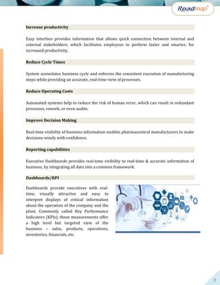 3
Increase productivity
Easy interface provides information that allows quick connection between internal and
external stakeholders; which facilitates employees to perform faster and smarter, for
increased productivity.
Reduce Cycle Times
System assimilates business cycle and enforces the consistent execution of manufacturing
steps while providing an accurate, real-time view of processes.
Reduce Operating Costs
Automated systems help to reduce the risk of human error, which can result in redundant
processes, rework, or even audits.
Improve Decision Making
Real-time visibility of business information enables pharmaceutical manufacturers to make
decisions wisely with confidence.
Reporting capabilities
Executive Dashboards provides real-time visibility to real-time & accurate information of
business, by integrating all data into a common framework.
Dashboards/KPI
Dashboards provide executives with real-
time, visually attractive and easy to
interpret displays of critical information
about the operation of the company and the
plant. Commonly called Key Performance
Indicators (KPIs), these measurements offer
a high level but targeted view of the
business – sales, products, operations,
inventories, financials, etc.
 