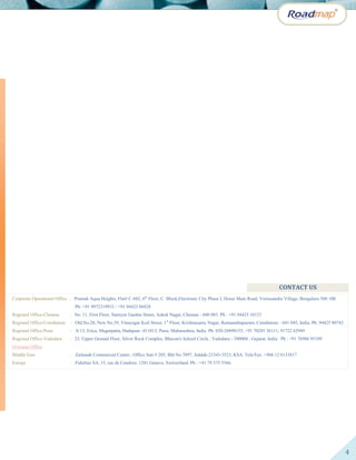 4
CONTACT US
Corporate Operational Office : Pramuk Aqua Heights, Flat# C-602, 6th
Floor, C Block,Electronic City Phase I, Hosur Main Road, Veerasandra Village, Bengaluru 560 100.
Ph: +91 9972319933 / +91 94425 86928
Regional Office-Chennai : No. 11, First Floor, Samiyar Garden Street, Ashok Nagar, Chennai - 600 083. Ph : +91 94425 10123
Regional Office-Coimbatore : Old.No.20, New No.39, Vinayagar Koil Street, 1st
Floor, Krishnasamy Nagar, Ramanathapuram, Coimbatore - 641 045, India. Ph: 94425 80742
Regional Office-Pune : A/13, Erica, Magarpatta, Hadapsar -411013, Pune, Maharashtra, India. Ph: 020-26898155, +91 70285 26111, 91722 62949
Regional Office-Vadodara : 23, Upper Ground Floor, Silver Rock Complex, Bhavan's School Circle , Vadodara - 390004 , Gujarat, India. Ph : +91 76986 95109
Overseas Office
Middle East : Zaitunah Commercial Center , Office Suit # 205; Bld No.7097, Jeddah-23343-3523, KSA. Tele/Fax: +966 12 6133817
Europe : Fidelitas SA, 15, rue de Cendrier, 1201 Geneve, Switzerland. Ph : +41 79 375 5566.
Africa : 7 Troon Cresent, Silver Lake Golf Estate, Pretoria, South Africa. Ph: +27 61 080 7322.
 