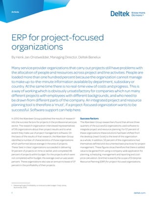 deltek.com1
Article
ERP for project-focused
organizations
By Henk Jan Onstwedder, Managing Director, Deltek Benelux
Many service provider organizations that carry out projects still have problems with
the allocation of people and resources across project and line activities. People are
loaded more than one hundred percent because the organization cannot manage
to make up-to-the-minute information available by department, subsidiary or
country. At the same time there is no real-time view of costs and progress. This is
a way of working which is obviously unsatisfactory for companies which run many
different projects with employees with different backgrounds, and who need to
be drawn from different parts of the company. An integrated project and resource
planning tool is therefore a ‘must’, if a project-focused organization wants to be
successful. Software support can help here.
In 2010 the Aberdeen Group published the results of research1
into the success factors for projects in the professional services
sector. The research organization interviewed representatives
of 315 organizations about their project results and to what
extent they make use of project management software. On
the basis of the results of that research, the Aberdeen Group
identified a number of characteristics of those organizations
which performed above average in the area of projects.
These ‘best in class’ organizations succeeded in delivering
91 percent of projects on-time or earlier, and completed 96
percent of projects within budget. For the projects which were
not completed within budget, the average overrun was seven
percent. These organizations also saw an annual increase of 37
percent in the profitability of their projects.
1	 Delivering Project Profitability, on time and under budget, Cindy Jutras,
Nuris Ismail, 2010.
Success factors
The Aberdeen Group researchers found that almost three
quarters of the successful organizations used software to
integrate project and resource planning. For 57 percent of
these organizations these solutions had been shifted from
the desktop (read: Excel) to the level of the organization
as a whole. In addition, 53 percent of the organizations had
themselves defined and documented best practices for project
management. These figures show therefore that there is added
value to be gained from using a company-wide application for
planning, scheduling, management and reporting and cost-
price calculation. And that is exactly the scope of Enterprise
Resource Planning (ERP) for project-focused organizations.
 