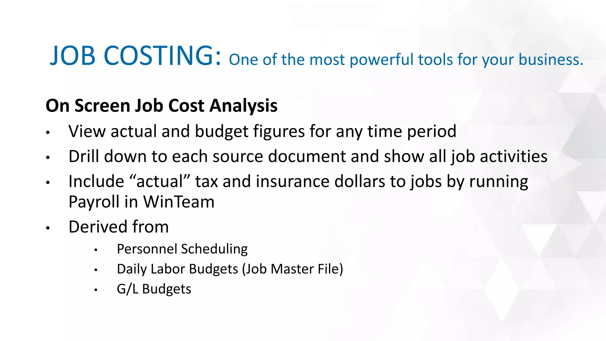 JOB COSTING: One of the most powerful tools for your business.
On Screen Job Cost Analysis
• View actual and budget figures for any time period
• Drill down to each source document and show all job activities
• Include “actual” tax and insurance dollars to jobs by running
Payroll in WinTeam
• Derived from
• Personnel Scheduling
• Daily Labor Budgets (Job Master File)
• G/L Budgets
 