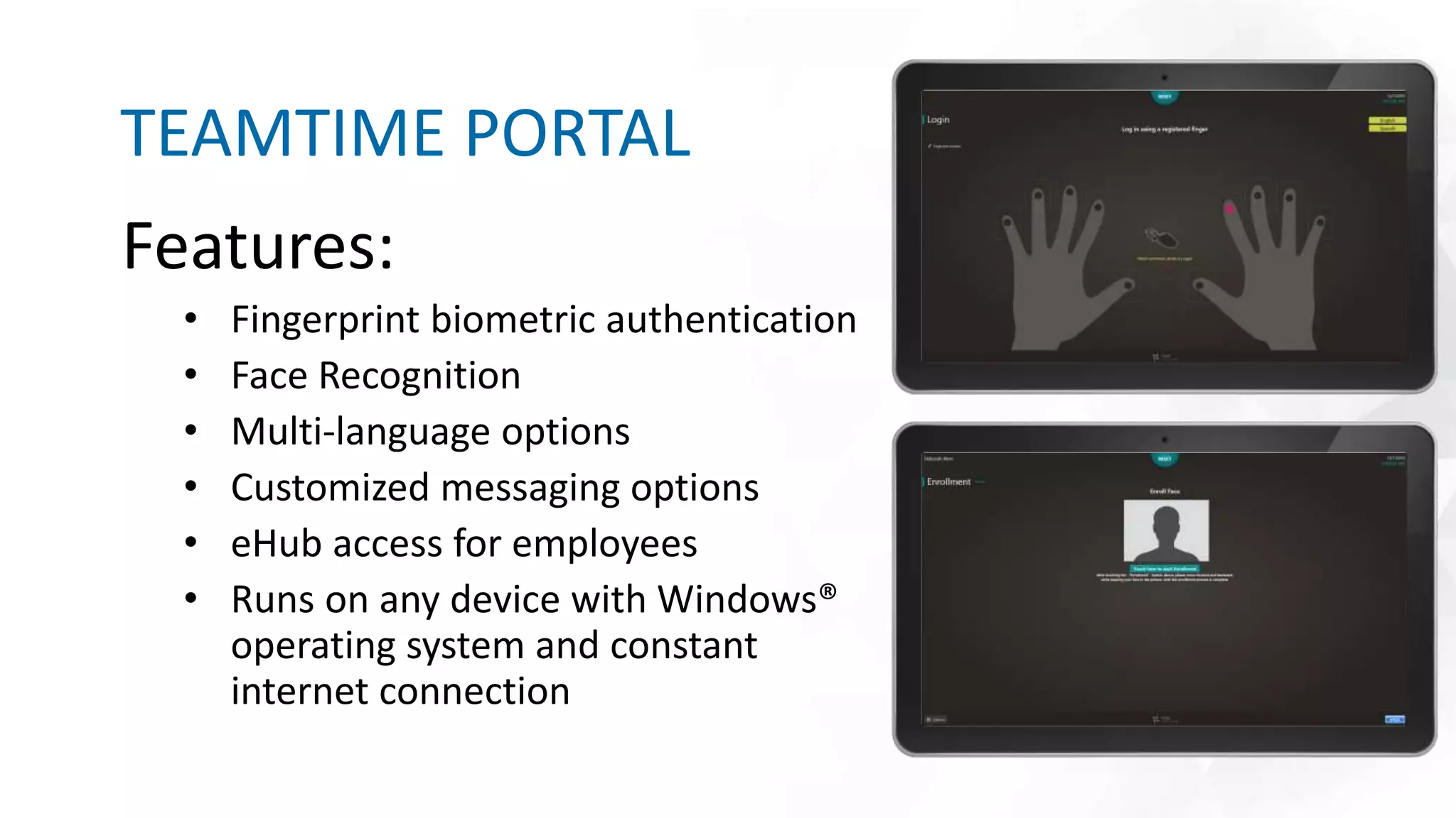 Features:
• Fingerprint biometric authentication
• Face Recognition
• Multi-language options
• Customized messaging options
• eHub access for employees
• Runs on any device with Windows®
operating system and constant
internet connection
TEAMTIME PORTAL
Insert other graphic here.
 