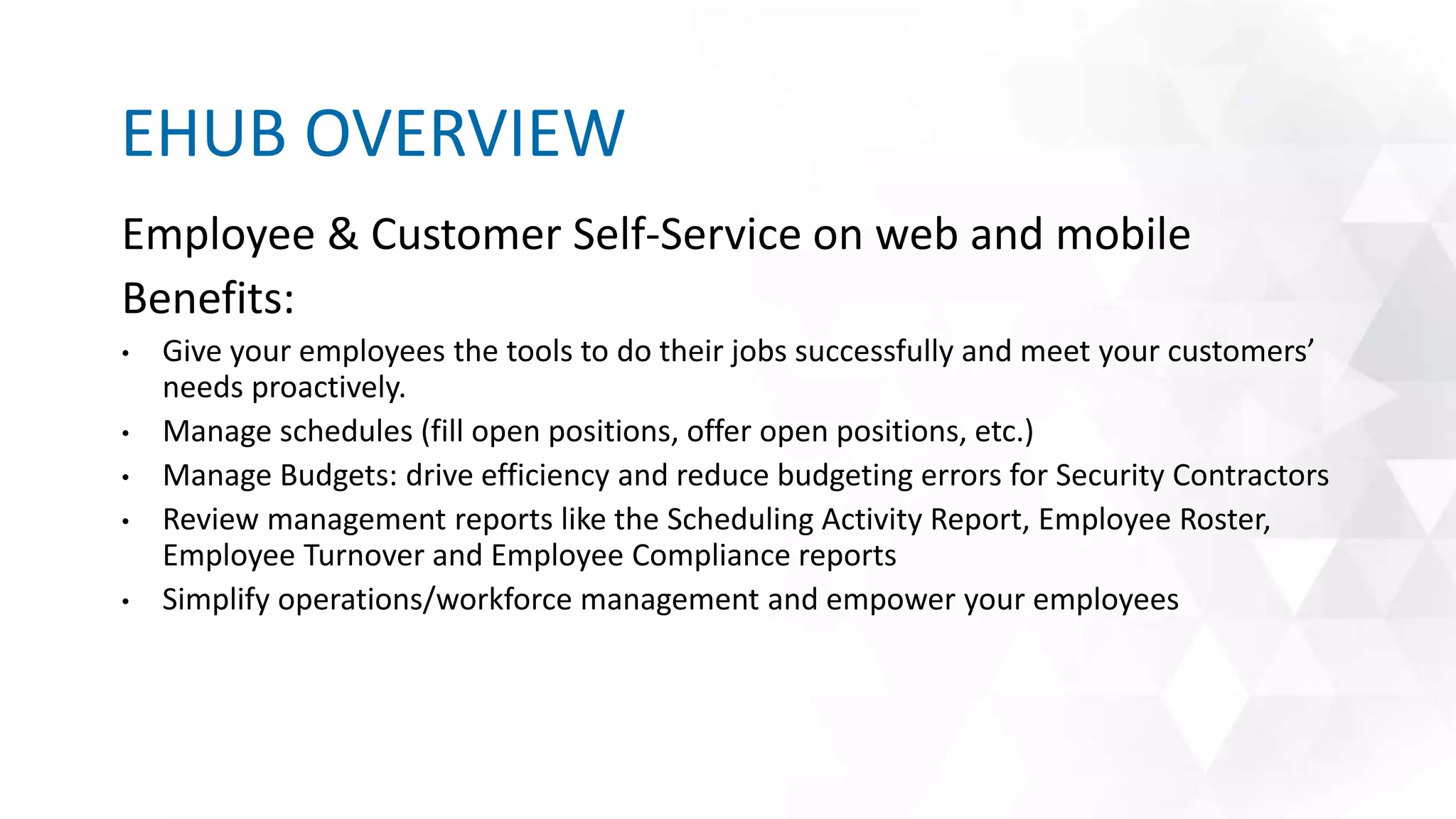 Employee & Customer Self-Service on web and mobile
Benefits:
• Give your employees the tools to do their jobs successfully and meet your customers’
needs proactively.
• Manage schedules (fill open positions, offer open positions, etc.)
• Manage Budgets: drive efficiency and reduce budgeting errors for Security Contractors
• Review management reports like the Scheduling Activity Report, Employee Roster,
Employee Turnover and Employee Compliance reports
• Simplify operations/workforce management and empower your employees
EHUB OVERVIEW
 