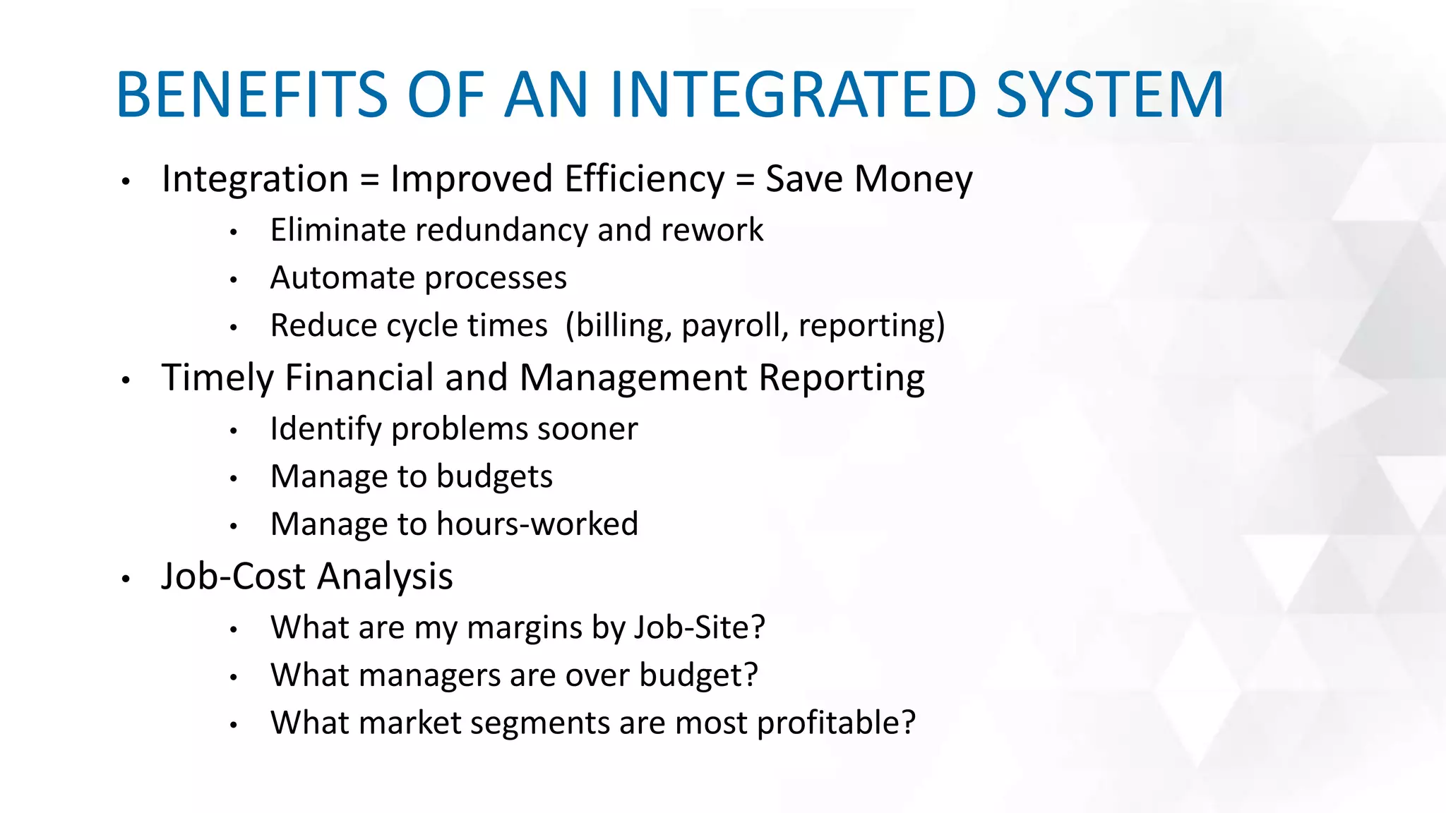 • Integration = Improved Efficiency = Save Money
• Eliminate redundancy and rework
• Automate processes
• Reduce cycle times (billing, payroll, reporting)
• Timely Financial and Management Reporting
• Identify problems sooner
• Manage to budgets
• Manage to hours-worked
• Job-Cost Analysis
• What are my margins by Job-Site?
• What managers are over budget?
• What market segments are most profitable?
BENEFITS OF AN INTEGRATED SYSTEM
 