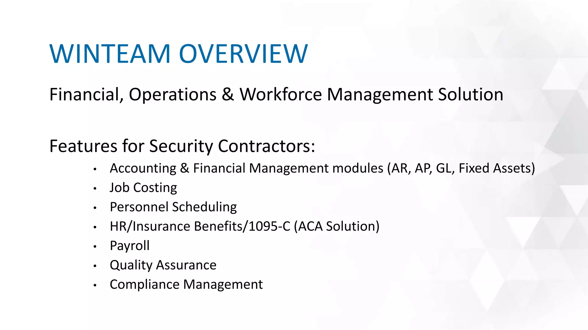 Financial, Operations & Workforce Management Solution
Features for Security Contractors:
• Accounting & Financial Management modules (AR, AP, GL, Fixed Assets)
• Job Costing
• Personnel Scheduling
• HR/Insurance Benefits/1095-C (ACA Solution)
• Payroll
• Quality Assurance
• Compliance Management
WINTEAM OVERVIEW
 