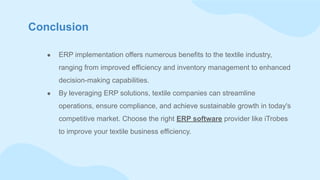 Conclusion
● ERP implementation offers numerous benefits to the textile industry,
ranging from improved efficiency and inventory management to enhanced
decision-making capabilities.
● By leveraging ERP solutions, textile companies can streamline
operations, ensure compliance, and achieve sustainable growth in today's
competitive market. Choose the right ERP software provider like iTrobes
to improve your textile business efficiency.
 