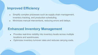 Improved Efficiency
● Simplify complex processes such as supply chain management,
inventory tracking, and production scheduling.
● Minimizes manual interventions, reducing errors and delays.
Enhanced Inventory Management
● Provides real-time visibility into inventory levels across multiple
locations and warehouses.
● Optimizes inventory turnover rates and reduces carrying costs.
 