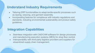 Understand Industry Requirements
● Tailoring ERP functionalities to adapt textile-specific processes such
as dyeing, weaving, and garment assembly.
● Incorporating features for compliance with industry regulations and
standards, including environmental sustainability and product safety
guidelines.
Integration Capabilities
● Seamless integration with CAD/CAM software for design processes
and manufacturing execution systems (MES) for shop floor control.
● Interoperability with third-party logistics providers and suppliers for
streamlined supply chain management.
 