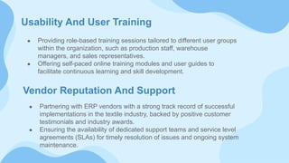 Usability And User Training
● Providing role-based training sessions tailored to different user groups
within the organization, such as production staff, warehouse
managers, and sales representatives.
● Offering self-paced online training modules and user guides to
facilitate continuous learning and skill development.
Vendor Reputation And Support
● Partnering with ERP vendors with a strong track record of successful
implementations in the textile industry, backed by positive customer
testimonials and industry awards.
● Ensuring the availability of dedicated support teams and service level
agreements (SLAs) for timely resolution of issues and ongoing system
maintenance.
 
