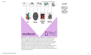 7/17/2018 ERP for Textile industry | Pridesys IT Ltd
http://pridesys.com/erp-for-textile-industry/ 2/6
Bangladesh is currently the second largest RMG Exporter in Bangladesh and earns
80% of the total export earnings of the nation. With the revolution in the RMG
sector in Bangladesh, the textile industry has also seen its boom. With the
increasing demand and export of the RMG products, the textile industry has also
developed to meet up to the high demand. With this huge increase in demand,
large purchase orders are received by the Textile Industry. The Textile
manufacturers have to deal with numerous orders in large quantities and have to
also keep in track of the workforce and finances. Being a large scale Textile
company can be more difficult than it seems. Operation can be extremely difficult
and cost can go up by a lot.
Tel: +88 02
55013300-1
PRIDESYS IT
LIMITED Level 6,
20/21 Garden
Road
Kawranbazar,
DHAKA - 1215,
Bangladesh
 