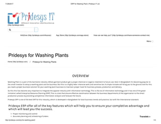 11/28/2017 ERP for Washing Plant | Pridesys IT Ltd
http://pridesys.com/erp-for-washing-plant/ 1/3
(http://pridesys.com)
InfoZone (http://pridesys.com/infozone) App Store (http://pridesys.com/app-store) How can we help you? (http://pridesys.com/have-someone-contact-me)
Menu
Pridesys for Washing Plants
Home (http://pridesys.com) ⁄ Pridesys for Washing Plants
OVERVIEW
Washing Plant is a part of the Garments industry. Where garment product get a proper chemical or organic treatment to future use. Here in Bangladesh it’s becoming popular to
the small investor to setup a washing plant and do business. But this is a highly labor intensive work and sensitive too. A simple mistake will bring you to the ground. And for this
you need a proper business solution for your washing plant business to maintain proper track for business process, production and delivery.
So this this has become very important to integrate the apparel industry with information technology. This is the era of information technology and it has one of the great
invitation called Enterprise Resource Planning (ERP). This is a tool that ensure effective coordination between the business departments of the organization to the direct
production process by providing competitive information analysis and forecast the future.
Pridesys ERP is one of the best ERP for this industry, which is developed in Bangladesh for local business trends and practice, but with the international standard.
Pridesys ERP offer all of the key features which will help you to ensure your completive advantage and
which will lead you the success.
Proper monitoring and control
Accurate planning and scheduling of orders

Translate »
 