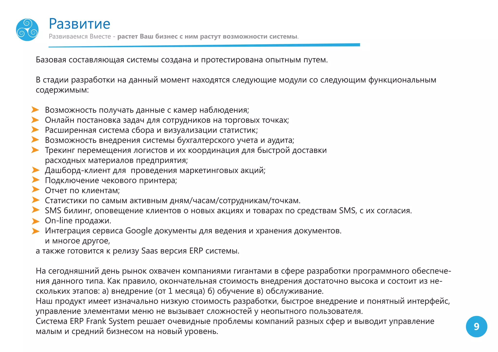 9
Развиваемся Вместе - растет Ваш бизнес с ним растут возможности системы.
Развитие
Базовая составляющая системы создана и протестирована опытным путем.
В стадии разработки на данный момент находятся следующие модули со следующим функциональным
содержимым:
Возможность получать данные с камер наблюдения;
Онлайн постановка задач для сотрудников на торговых точках;
Расширенная система сбора и визуализации статистик;
Возможность внедрения системы бухгалтерского учета и аудита;
Трекинг перемещения логистов и их координация для быстрой доставки
расходных материалов предприятия;
Дашборд-клиент для проведения маркетинговых акций;
Подключение чекового принтера;
Отчет по клиентам;
Статистики по самым активным дням/часам/сотрудникам/точкам.
SMS билинг, оповещение клиентов о новых акциях и товарах по средствам SMS, с их согласия.
On-line продажи.
Интеграция сервиса Google документы для ведения и хранения документов.
и многое другое,
а также готовится к релизу Saas версия ERP системы.
На сегодняшний день рынок охвачен компаниями гигантами в сфере разработки программного обеспече-
ния данного типа. Как правило, окончательная стоимость внедрения достаточно высока и состоит из не-
скольких этапов: а) внедрение (от 1 месяца) б) обучение в) обслуживание.
Наш продукт имеет изначально низкую стоимость разработки, быстрое внедрение и понятный интерфейс,
управление элементами меню не вызывает сложностей у неопытного пользователя.
Система ERP Frank System решает очевидные проблемы компаний разных сфер и выводит управление
малым и средний бизнесом на новый уровень.
 