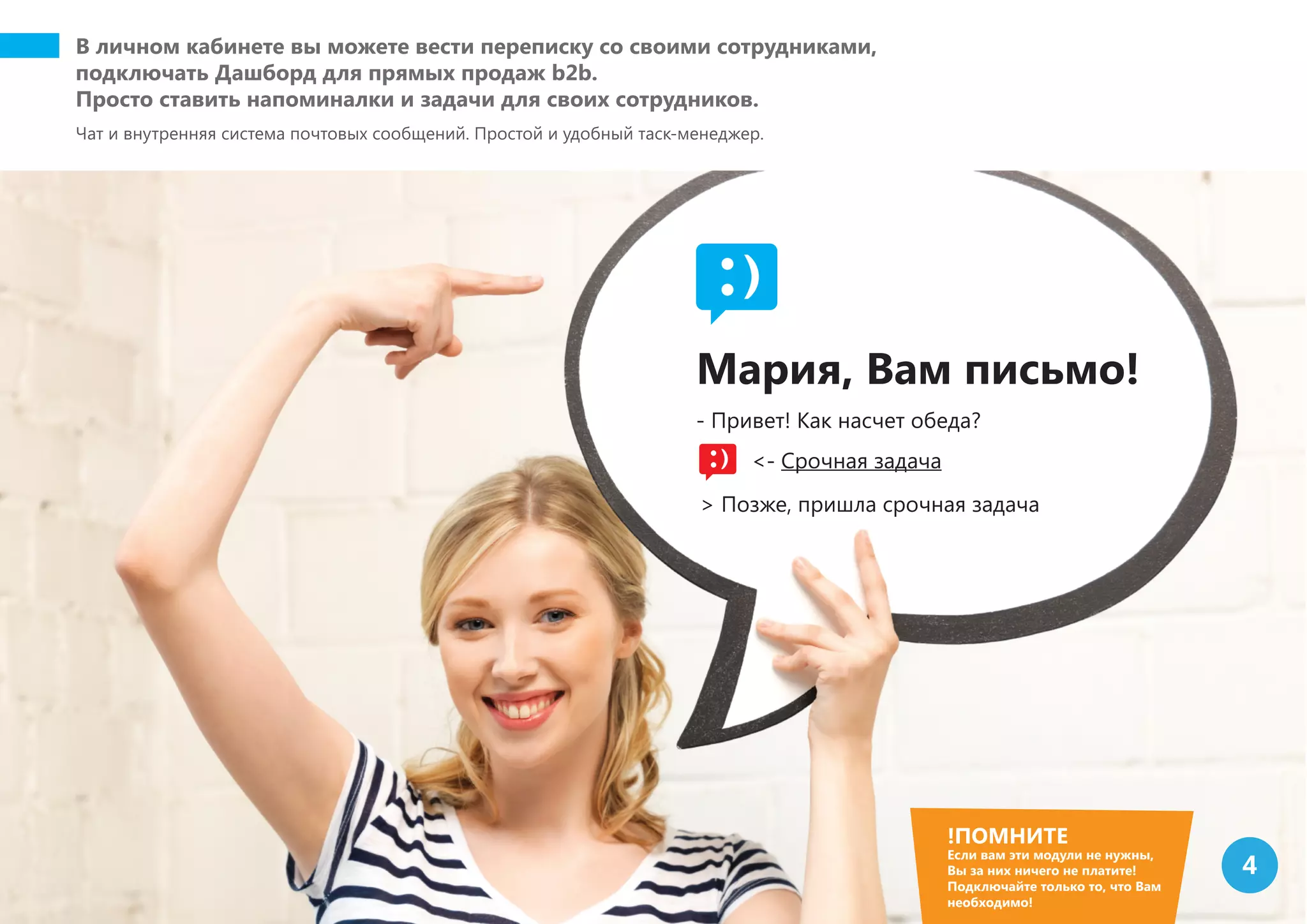 В личном кабинете вы можете вести переписку со своими сотрудниками,
подключать Дашборд для прямых продаж b2b.
Просто ставить напоминалки и задачи для своих сотрудников.
Чат и внутренняя система почтовых сообщений. Простой и удобный таск-менеджер.
!ПОМНИТЕ
Если вам эти модули не нужны,
Вы за них ничего не платите!
Подключайте только то, что Вам
необходимо!
4
Мария, Вам письмо!
- Привет! Как насчет обеда?
<- Срочная задача
> Позже, пришла срочная задача
 