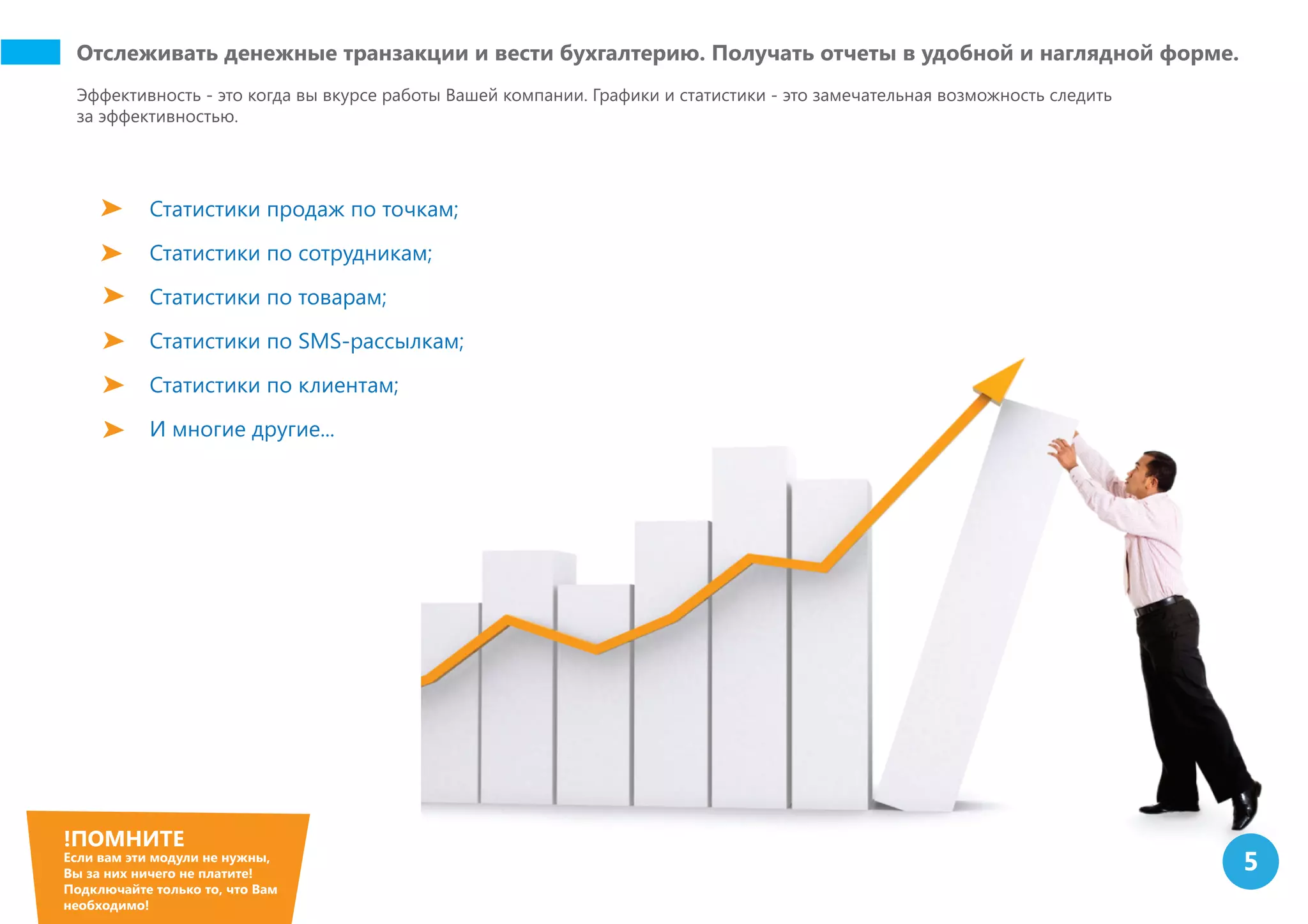 Отслеживать денежные транзакции и вести бухгалтерию. Получать отчеты в удобной и наглядной форме.
Эффективность - это когда вы вкурсе работы Вашей компании. Графики и статистики - это замечательная возможность следить
за эффективностью.
Статистики продаж по точкам;
Статистики по сотрудникам;
Статистики по товарам;
Статистики по SMS-рассылкам;
Статистики по клиентам;
И многие другие...
!ПОМНИТЕ
Если вам эти модули не нужны,
Вы за них ничего не платите!
Подключайте только то, что Вам
необходимо!
5
 
