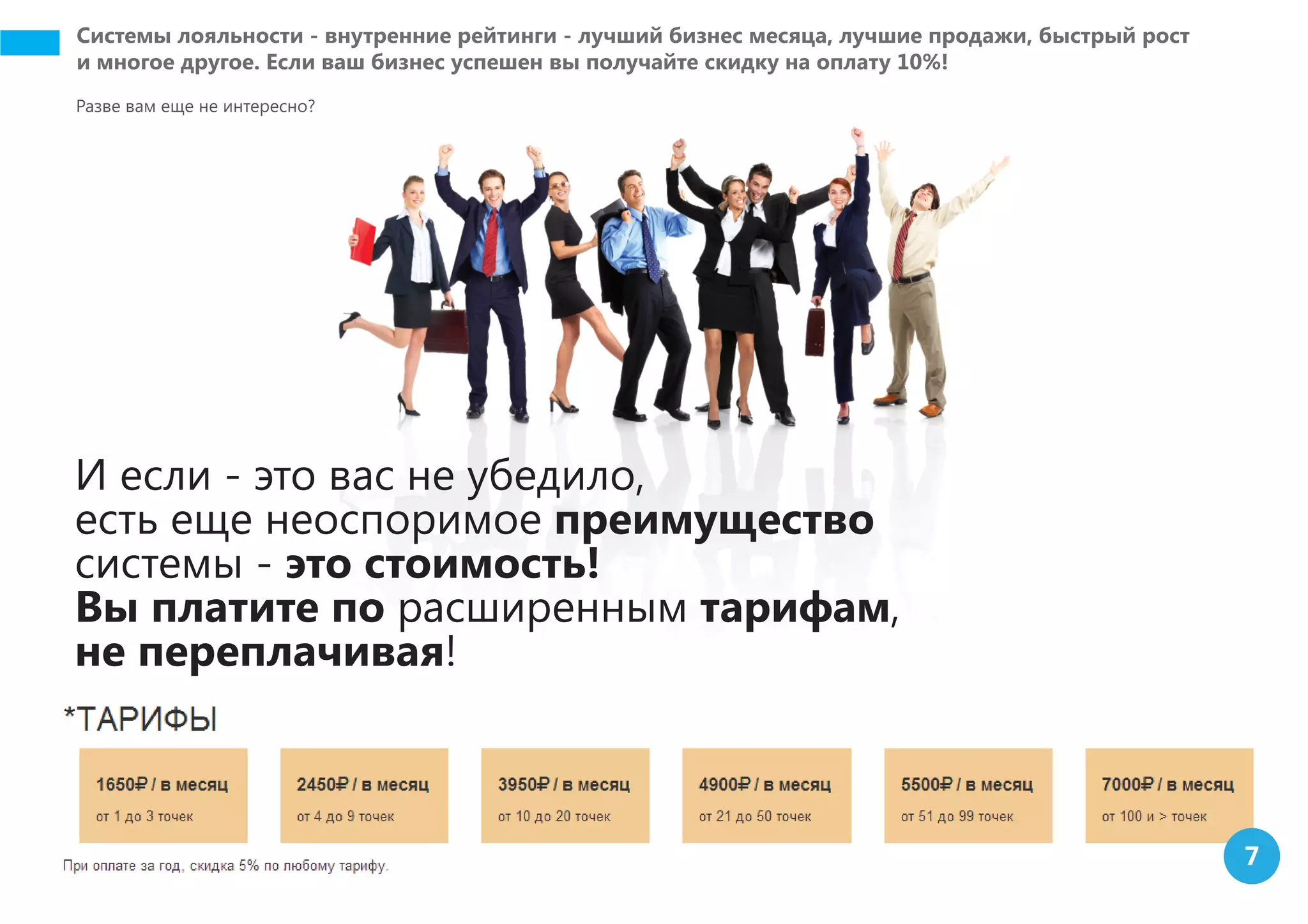 Системы лояльности - внутренние рейтинги - лучший бизнес месяца, лучшие продажи, быстрый рост
и многое другое. Если ваш бизнес успешен вы получайте скидку на оплату 10%!
Разве вам еще не интересно?
И если - это вас не убедило,
есть еще неоспоримое преимущество
системы - это стоимость!
Вы платите по расширенным тарифам,
не переплачивая!
7
 