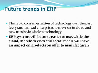 Future trends in ERP

 The rapid consumerization of technology over the past
  few years has lead enterprises to move on to cloud and
  new trends viz wireless technology
 ERP systems will become easier to use, while the
  cloud, mobile devices and social media will have
  an impact on products on offer to manufacturers.
 