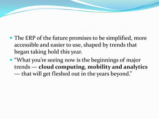  The ERP of the future promises to be simplified, more
  accessible and easier to use, shaped by trends that
  began taking hold this year.
 “What you’re seeing now is the beginnings of major
  trends — cloud computing, mobility and analytics
  — that will get fleshed out in the years beyond.”
 