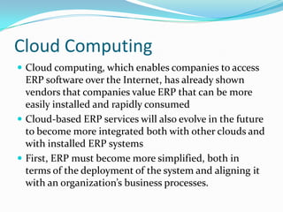 Cloud Computing
 Cloud computing, which enables companies to access
  ERP software over the Internet, has already shown
  vendors that companies value ERP that can be more
  easily installed and rapidly consumed
 Cloud-based ERP services will also evolve in the future
  to become more integrated both with other clouds and
  with installed ERP systems
 First, ERP must become more simplified, both in
  terms of the deployment of the system and aligning it
  with an organization’s business processes.
 