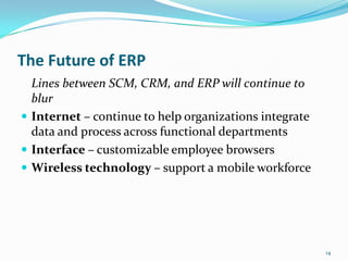 The Future of ERP
  Lines between SCM, CRM, and ERP will continue to
  blur
 Internet – continue to help organizations integrate
  data and process across functional departments
 Interface – customizable employee browsers
 Wireless technology – support a mobile workforce




                                                        14
 