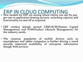 ERP INfor ERP are arising where clients can opt for pay-
 New models
             CLOUD COMPUTING
 per-use or application hosting services, switching capacity and
 functionality on and off as required.

 ERP venders already started CRM,HCM(Human Capital
 Management) and PLM(Product Lifecycle Management) for
 the industry needs.

 The runaway popularity of mobile devices such as
 smartphones and tablet computers is further driving a trend
 towards improved availability of enterprise information
 though Web services
 