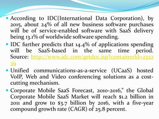  According to IDC(International Data Corporation), by
  2015, about 24% of all new business software purchases
  will be of service-enabled software with SaaS delivery
  being 13.1% of worldwide software spending.
 IDC further predicts that 14.4% of applications spending
  will be SaaS-based in the same time period.
  Source: http://www.idc.com/getdoc.jsp?containerId=2322
  39
 Unified communications-as-a-service (UCaaS) hosted
  VoIP, Web and Video conferencing solutions as a cost-
  cutting mechanism.
 Corporate Mobile SaaS Forecast, 2010-2016,” the Global
  Corporate Mobile SaaS Market will reach $1.2 billion in
  2011 and grow to $3.7 billion by 2016, with a five-year
  compound growth rate (CAGR) of 25.8 percent.
 