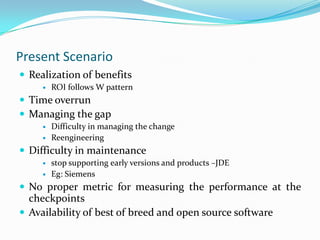 Present Scenario
 Realization of benefits
        ROI follows W pattern
 Time overrun
 Managing the gap
        Difficulty in managing the change
        Reengineering
 Difficulty in maintenance
        stop supporting early versions and products –JDE
        Eg: Siemens
 No proper metric for measuring the performance at the
  checkpoints
 Availability of best of breed and open source software
 