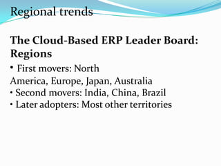Regional trends

The Cloud-Based ERP Leader Board:
Regions
• First movers: North
America, Europe, Japan, Australia
• Second movers: India, China, Brazil
• Later adopters: Most other territories
 