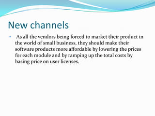 New channels
•    As all the vendors being forced to market their product in
    the world of small business, they should make their
    software products more affordable by lowering the prices
    for each module and by ramping up the total costs by
    basing price on user licenses.
 