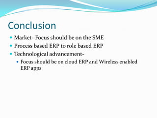 Conclusion
 Market- Focus should be on the SME
 Process based ERP to role based ERP
 Technological advancement-
    Focus should be on cloud ERP and Wireless enabled
     ERP apps
 