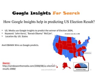 Google Insights For Search
 How Google Insights help in predicting US Election Result?

• US. Media use Google Insights to predict the winner of Election 2004,
• Keyword: ‘John Kerry’, ‘Barack Obama’ ‘McCain’.
• Location By: US. States


And OBAMA Wins as Google predicts.




Source:
http://windowonthemedia.com/2008/08/us-election-
results-2008/                    www.ahmedrafik.com                       2
 