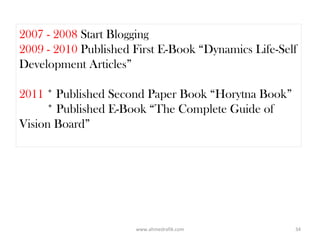 2007 - 2008 Start Blogging
2009 - 2010 Published First E-Book “Dynamics Life-Self
Development Articles”

2011 * Published Second Paper Book “Horytna Book”
     * Published E-Book “The Complete Guide of
Vision Board”




                      www.ahmedrafik.com             34
 